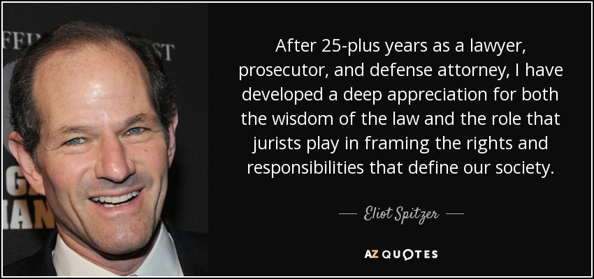 After 25-plus years as a lawyer, prosecutor, and defense attorney, I have developed a deep appreciation for both the wisdom of the law and the role that jurists play in framing the rights and responsibilities that define our society. - Eliot Spitzer