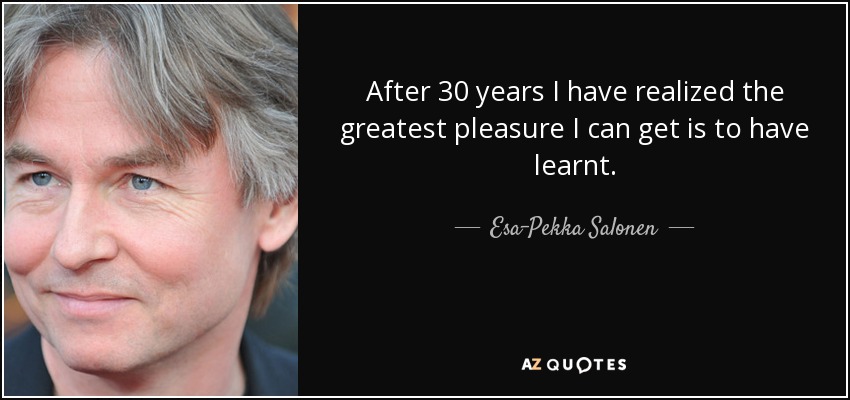 After 30 years I have realized the greatest pleasure I can get is to have learnt. - Esa-Pekka Salonen