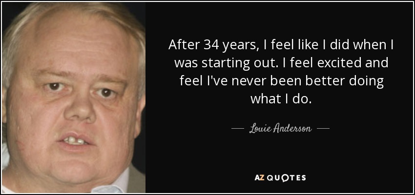 After 34 years, I feel like I did when I was starting out. I feel excited and feel I've never been better doing what I do. - Louie Anderson