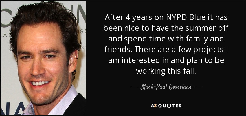 After 4 years on NYPD Blue it has been nice to have the summer off and spend time with family and friends. There are a few projects I am interested in and plan to be working this fall. - Mark-Paul Gosselaar