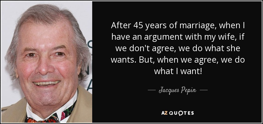 After 45 years of marriage, when I have an argument with my wife, if we don't agree, we do what she wants. But, when we agree, we do what I want! - Jacques Pepin