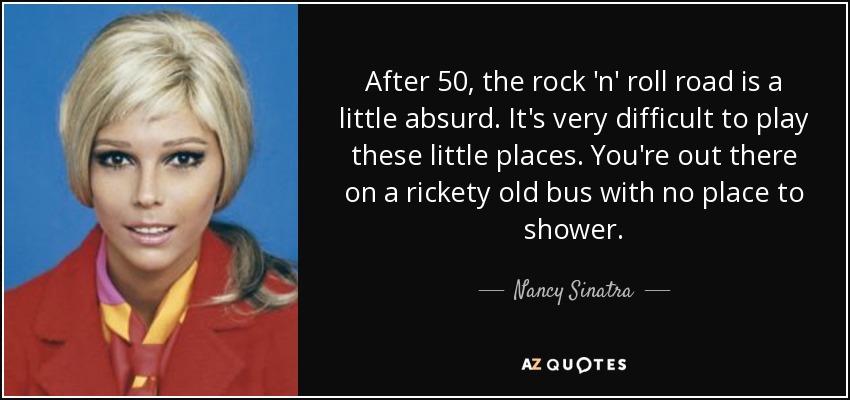 After 50, the rock 'n' roll road is a little absurd. It's very difficult to play these little places. You're out there on a rickety old bus with no place to shower. - Nancy Sinatra