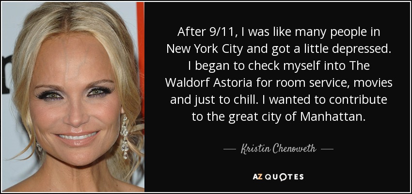 After 9/11, I was like many people in New York City and got a little depressed. I began to check myself into The Waldorf Astoria for room service, movies and just to chill. I wanted to contribute to the great city of Manhattan. - Kristin Chenoweth