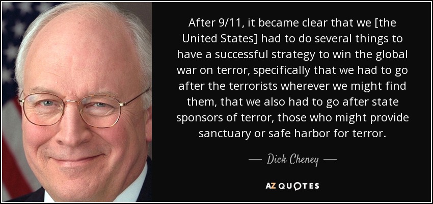 After 9/11, it became clear that we [the United States] had to do several things to have a successful strategy to win the global war on terror, specifically that we had to go after the terrorists wherever we might find them, that we also had to go after state sponsors of terror, those who might provide sanctuary or safe harbor for terror. - Dick Cheney