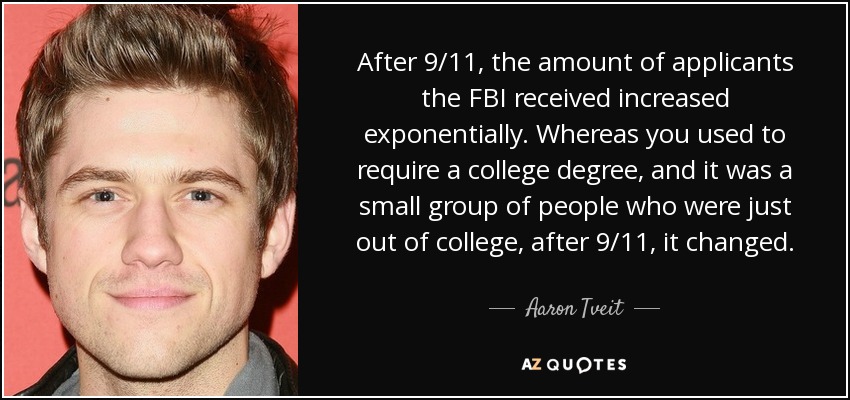 After 9/11, the amount of applicants the FBI received increased exponentially. Whereas you used to require a college degree, and it was a small group of people who were just out of college, after 9/11, it changed. - Aaron Tveit