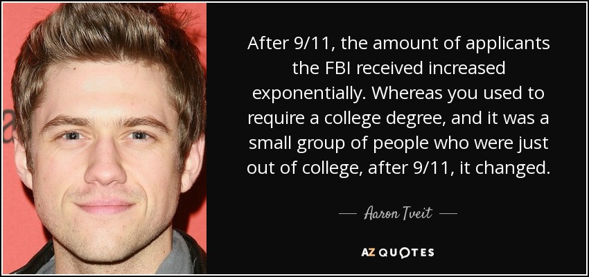 After 9/11, the amount of applicants the FBI received increased exponentially. Whereas you used to require a college degree, and it was a small group of people who were just out of college, after 9/11, it changed. - Aaron Tveit