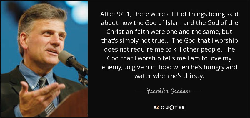 After 9/11, there were a lot of things being said about how the God of Islam and the God of the Christian faith were one and the same, but that's simply not true ... The God that I worship does not require me to kill other people. The God that I worship tells me I am to love my enemy, to give him food when he's hungry and water when he's thirsty. - Franklin Graham