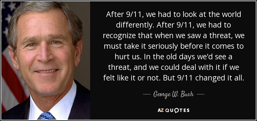 After 9/11, we had to look at the world differently. After 9/11, we had to recognize that when we saw a threat, we must take it seriously before it comes to hurt us. In the old days we'd see a threat, and we could deal with it if we felt like it or not. But 9/11 changed it all. - George W. Bush