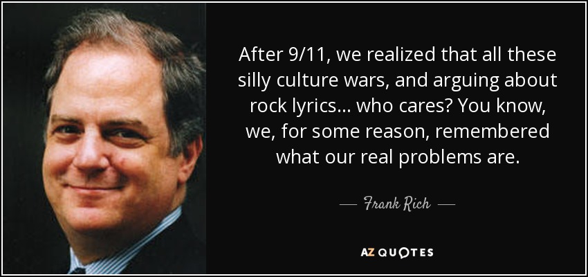 After 9/11, we realized that all these silly culture wars, and arguing about rock lyrics... who cares? You know, we, for some reason, remembered what our real problems are. - Frank Rich