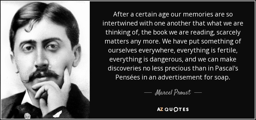 After a certain age our memories are so intertwined with one another that what we are thinking of, the book we are reading, scarcely matters any more. We have put something of ourselves everywhere, everything is fertile, everything is dangerous, and we can make discoveries no less precious than in Pascal's Pensées in an advertisement for soap. - Marcel Proust