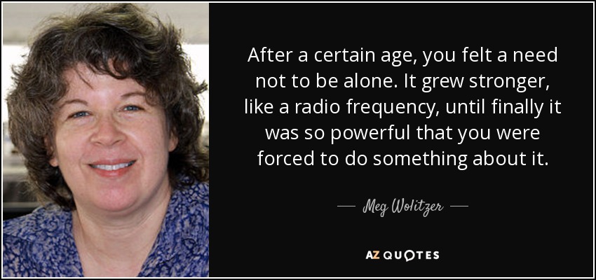 After a certain age, you felt a need not to be alone. It grew stronger, like a radio frequency, until finally it was so powerful that you were forced to do something about it. - Meg Wolitzer