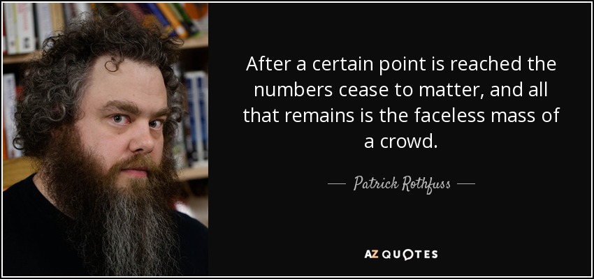 After a certain point is reached the numbers cease to matter, and all that remains is the faceless mass of a crowd. - Patrick Rothfuss