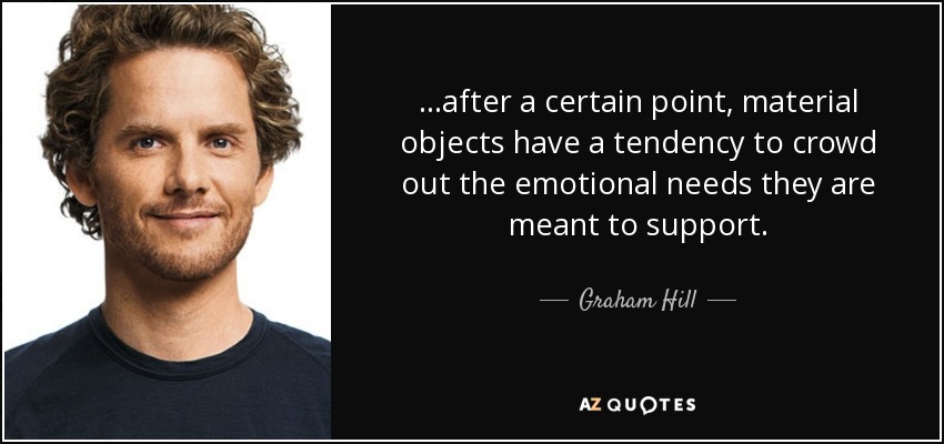 ...after a certain point, material objects have a tendency to crowd out the emotional needs they are meant to support. - Graham Hill