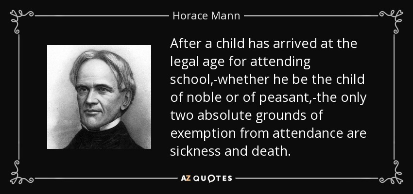 After a child has arrived at the legal age for attending school,-whether he be the child of noble or of peasant,-the only two absolute grounds of exemption from attendance are sickness and death. - Horace Mann