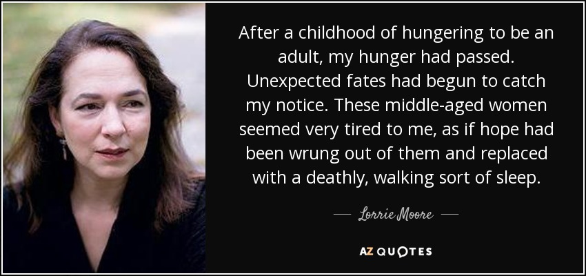 After a childhood of hungering to be an adult, my hunger had passed. Unexpected fates had begun to catch my notice. These middle-aged women seemed very tired to me, as if hope had been wrung out of them and replaced with a deathly, walking sort of sleep. - Lorrie Moore