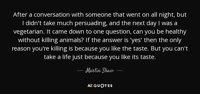 After a conversation with someone that went on all night, but I didn't take much persuading, and the next day I was a vegetarian. It came down to one question, can you be healthy without killing animals? If the answer is 'yes' then the only reason you're killing is because you like the taste. But you can't take a life just because you like its taste. - Martin Shaw