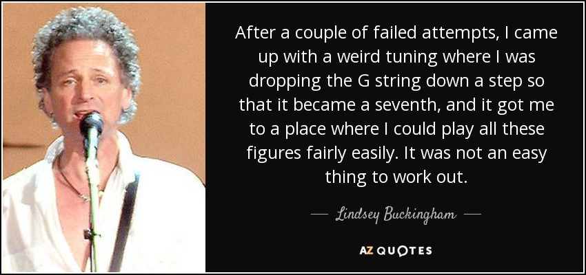 After a couple of failed attempts, I came up with a weird tuning where I was dropping the G string down a step so that it became a seventh, and it got me to a place where I could play all these figures fairly easily. It was not an easy thing to work out. - Lindsey Buckingham