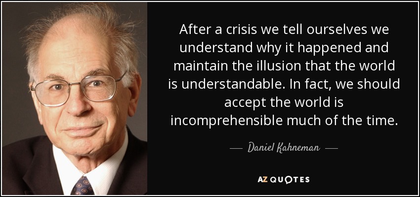 After a crisis we tell ourselves we understand why it happened and maintain the illusion that the world is understandable. In fact, we should accept the world is incomprehensible much of the time. - Daniel Kahneman
