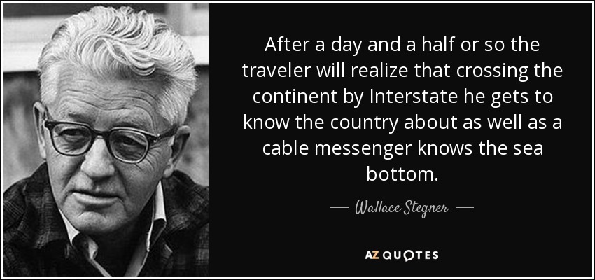 After a day and a half or so the traveler will realize that crossing the continent by Interstate he gets to know the country about as well as a cable messenger knows the sea bottom. - Wallace Stegner