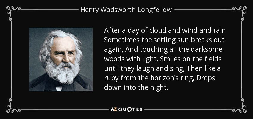 After a day of cloud and wind and rain Sometimes the setting sun breaks out again, And touching all the darksome woods with light, Smiles on the fields until they laugh and sing, Then like a ruby from the horizon's ring, Drops down into the night. - Henry Wadsworth Longfellow