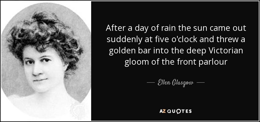 After a day of rain the sun came out suddenly at five o'clock and threw a golden bar into the deep Victorian gloom of the front parlour - Ellen Glasgow