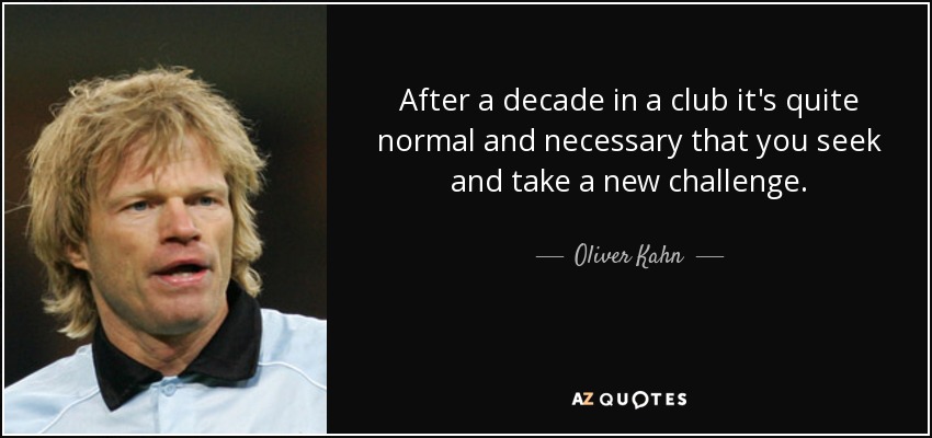 After a decade in a club it's quite normal and necessary that you seek and take a new challenge. - Oliver Kahn