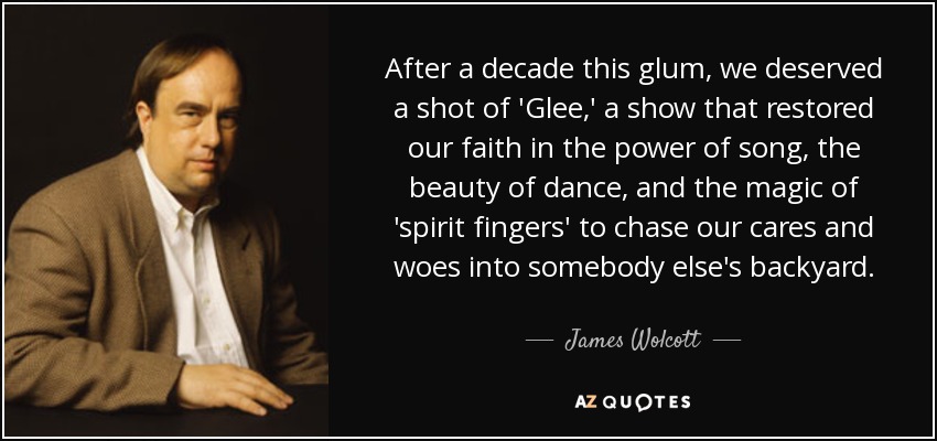 After a decade this glum, we deserved a shot of 'Glee,' a show that restored our faith in the power of song, the beauty of dance, and the magic of 'spirit fingers' to chase our cares and woes into somebody else's backyard. - James Wolcott
