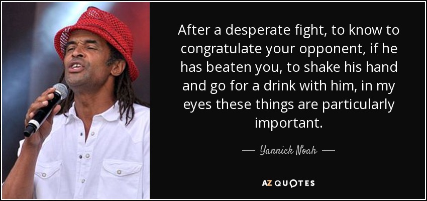 After a desperate fight, to know to congratulate your opponent, if he has beaten you, to shake his hand and go for a drink with him, in my eyes these things are particularly important. - Yannick Noah