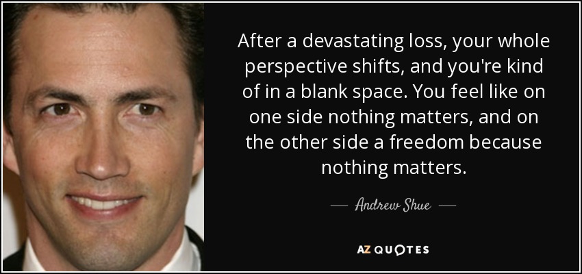 After a devastating loss, your whole perspective shifts, and you're kind of in a blank space. You feel like on one side nothing matters, and on the other side a freedom because nothing matters. - Andrew Shue