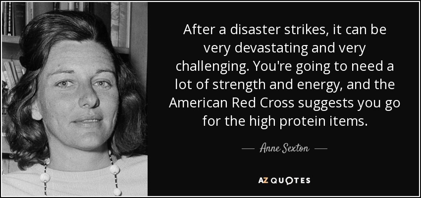 After a disaster strikes, it can be very devastating and very challenging. You're going to need a lot of strength and energy, and the American Red Cross suggests you go for the high protein items. - Anne Sexton