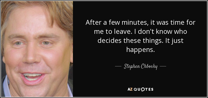 After a few minutes, it was time for me to leave. I don't know who decides these things. It just happens. - Stephen Chbosky