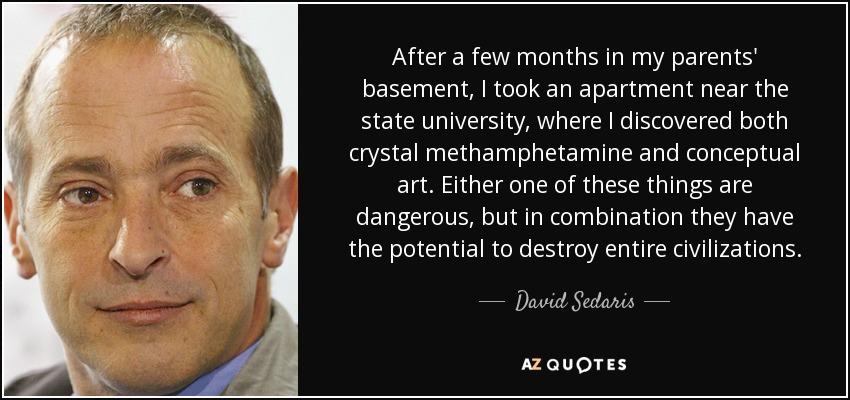 After a few months in my parents' basement, I took an apartment near the state university, where I discovered both crystal methamphetamine and conceptual art. Either one of these things are dangerous, but in combination they have the potential to destroy entire civilizations. - David Sedaris