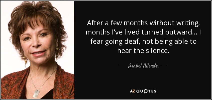 After a few months without writing, months I've lived turned outward... I fear going deaf, not being able to hear the silence. - Isabel Allende