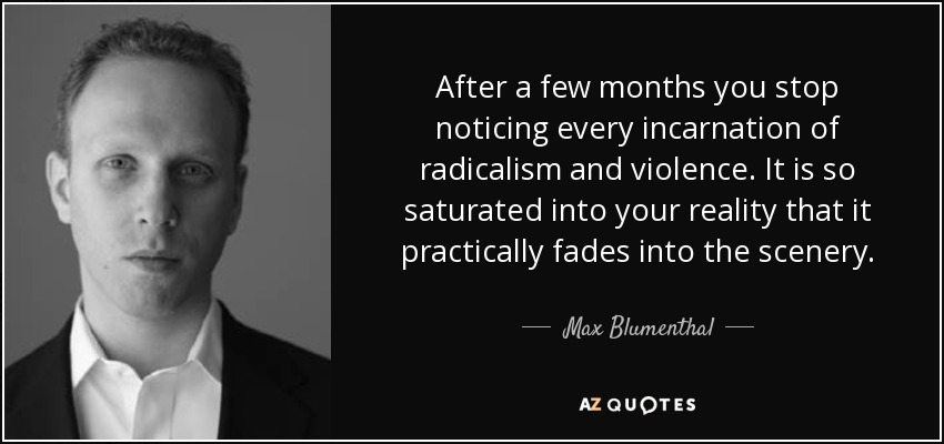 After a few months you stop noticing every incarnation of radicalism and violence. It is so saturated into your reality that it practically fades into the scenery. - Max Blumenthal