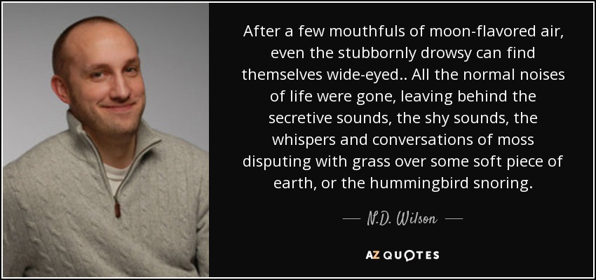 After a few mouthfuls of moon-flavored air, even the stubbornly drowsy can find themselves wide-eyed.. All the normal noises of life were gone, leaving behind the secretive sounds, the shy sounds, the whispers and conversations of moss disputing with grass over some soft piece of earth, or the hummingbird snoring. - N.D. Wilson