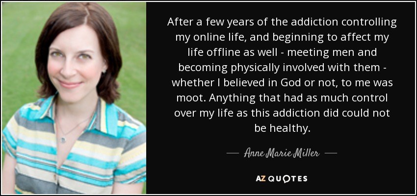 After a few years of the addiction controlling my online life, and beginning to affect my life offline as well - meeting men and becoming physically involved with them - whether I believed in God or not, to me was moot. Anything that had as much control over my life as this addiction did could not be healthy. - Anne Marie Miller