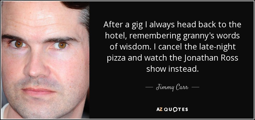 After a gig I always head back to the hotel, remembering granny's words of wisdom. I cancel the late-night pizza and watch the Jonathan Ross show instead. - Jimmy Carr