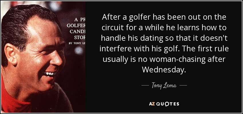 After a golfer has been out on the circuit for a while he learns how to handle his dating so that it doesn't interfere with his golf. The first rule usually is no woman-chasing after Wednesday. - Tony Lema