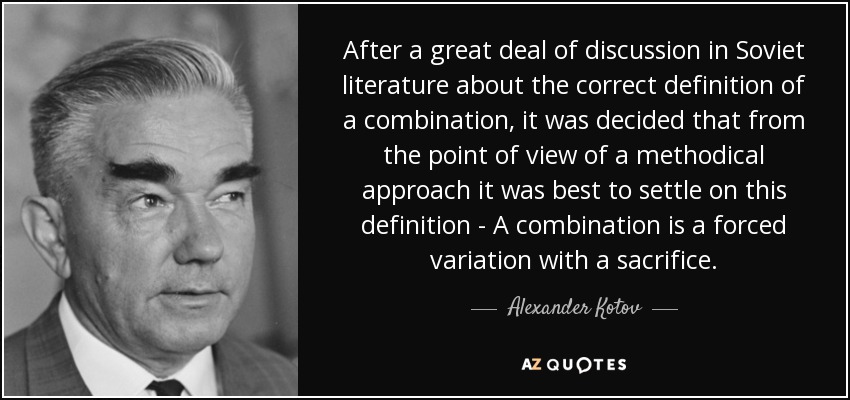 After a great deal of discussion in Soviet literature about the correct definition of a combination, it was decided that from the point of view of a methodical approach it was best to settle on this definition - A combination is a forced variation with a sacrifice. - Alexander Kotov