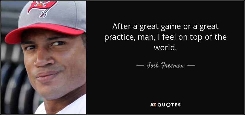 After a great game or a great practice, man, I feel on top of the world. - Josh Freeman