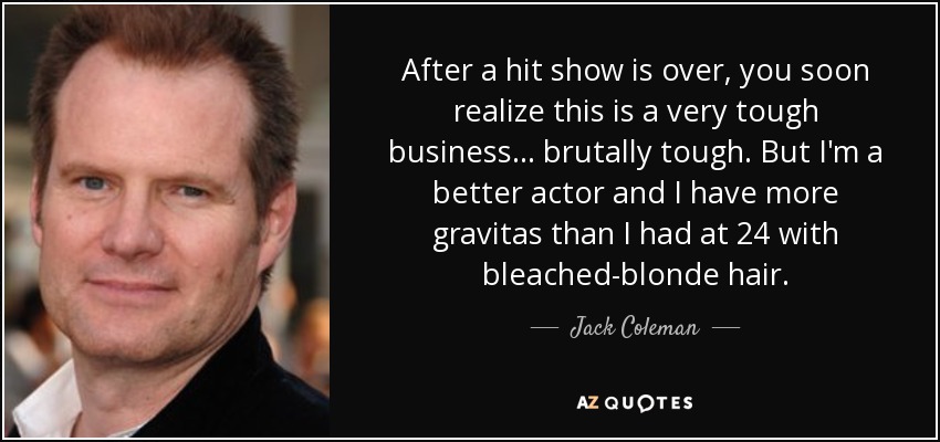 After a hit show is over, you soon realize this is a very tough business ... brutally tough. But I'm a better actor and I have more gravitas than I had at 24 with bleached-blonde hair. - Jack Coleman