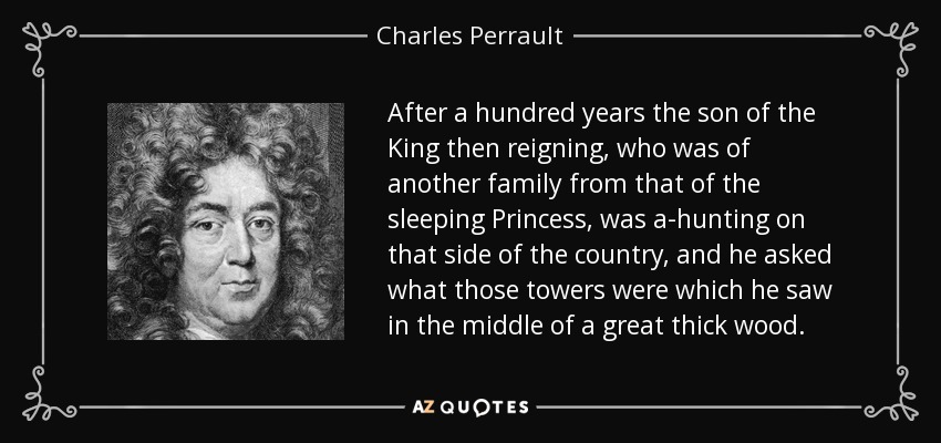 After a hundred years the son of the King then reigning, who was of another family from that of the sleeping Princess, was a-hunting on that side of the country, and he asked what those towers were which he saw in the middle of a great thick wood. - Charles Perrault