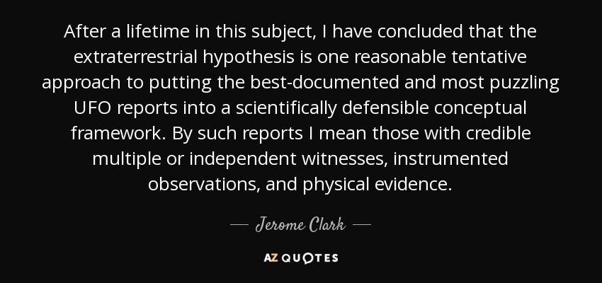 After a lifetime in this subject, I have concluded that the extraterrestrial hypothesis is one reasonable tentative approach to putting the best-documented and most puzzling UFO reports into a scientifically defensible conceptual framework. By such reports I mean those with credible multiple or independent witnesses, instrumented observations, and physical evidence. - Jerome Clark