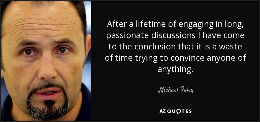 After a lifetime of engaging in long, passionate discussions I have come to the conclusion that it is a waste of time trying to convince anyone of anything. - Michael Foley