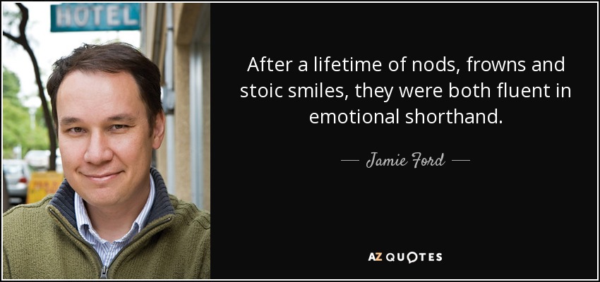 After a lifetime of nods, frowns and stoic smiles, they were both fluent in emotional shorthand. - Jamie Ford