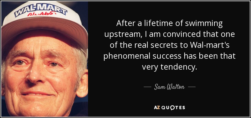 After a lifetime of swimming upstream, I am convinced that one of the real secrets to Wal-mart's phenomenal success has been that very tendency. - Sam Walton