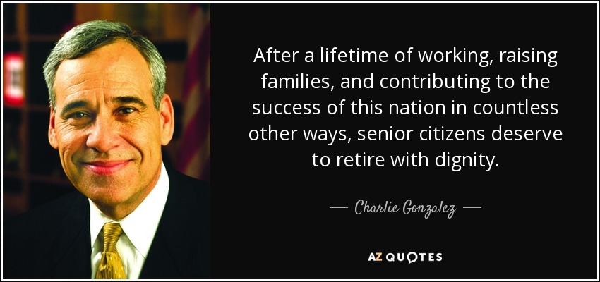 After a lifetime of working, raising families, and contributing to the success of this nation in countless other ways, senior citizens deserve to retire with dignity. - Charlie Gonzalez