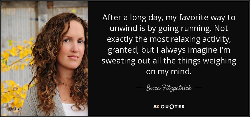 After a long day, my favorite way to unwind is by going running. Not exactly the most relaxing activity, granted, but I always imagine I'm sweating out all the things weighing on my mind. - Becca Fitzpatrick