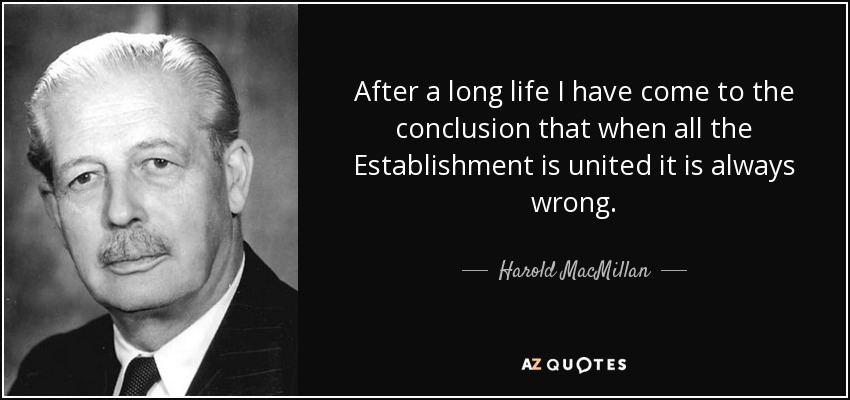 After a long life I have come to the conclusion that when all the Establishment is united it is always wrong. - Harold MacMillan