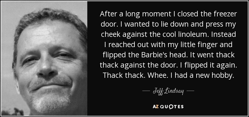 After a long moment I closed the freezer door. I wanted to lie down and press my cheek against the cool linoleum. Instead I reached out with my little finger and flipped the Barbie's head. It went thack thack against the door. I flipped it again. Thack thack. Whee. I had a new hobby. - Jeff Lindsay